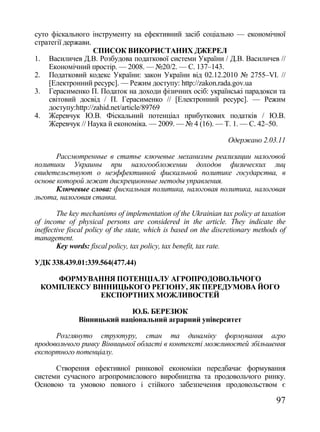 суто фіскального інструменту на ефективний засіб соціально — економічної
стратегії держави.
                   СПИСОК ВИКОРИСТАНИХ ДЖЕРЕЛ
1. Василичев Д.В. Розбудова податкової системи України / Д.В. Василичев //
    Економічний простір. — 2008. — №20/2. — С. 137–143.
2. Податковий кодекс України: закон України від 02.12.2010 № 2755–VI. //
    [Електронний ресурс]. — Режим доступу: http://zakon.rada.gov.ua
3. Герасименко П. Податок на доходи фізичних осіб: українські парадокси та
    світовий досвід / П. Герасименко // [Електронний ресурс]. — Режим
    доступу:http://zahid.net/article/89769
4. Жеревчук Ю.В. Фіскальний потенціал прибуткових податків / Ю.В.
    Жеревчук // Наука й економіка. — 2009. — № 4 (16). — Т. 1. — С. 42–50.

                                                                  Одержано 2.03.11

       Рассмотренные в статье ключевые механизмы реализации налоговой
политики Украины при налогообложении доходов физических лиц
свидетельствуют о неэффективной фискальной политике государства, в
основе которой лежат дискреционные методы управления.
       Ключевые слова: фискальная политика, налоговая политика, налоговая
льгота, налоговая ставка.

        The key mechanisms of implementation of the Ukrainian tax policy at taxation
of income of physical persons are considered in the article. They indicate the
ineffective fiscal policy of the state, which is based on the discretionary methods of
management.
        Key words: fiscal policy, tax policy, tax benefit, tax rate.

УДК 338.439.01:339.564(477.44)

     ФОРМУВАННЯ ПОТЕНЦІАЛУ АГРОПРОДОВОЛЬЧОГО
  КОМПЛЕКСУ ВІННИЦЬКОГО РЕГІОНУ, ЯК ПЕРЕДУМОВА ЙОГО
              ЕКСПОРТНИХ МОЖЛИВОСТЕЙ

                             Ю.Б. БЕРЕЗЮК
               Вінницький національний аграрний університет

      Розглянуто структуру, стан та динаміку формування агро
продовольчого ринку Вінницької області в контексті можливостей збільшення
експортного потенціалу.

      Створення ефективної ринкової економіки передбачає формування
системи сучасного агропромислового виробництва та продовольчого ринку.
Основою та умовою повного і стійкого забезпечення продовольством є

                                                                                  97
 