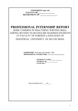 1
UNIVERSITY (size 14)
FACULTY OF_________________
DEPARTMENT OF _________________
PROFESSIONAL INTERNSHIP REPORT
SOME COMMON IN PRACTISING WRITING SKILL
AMONG SECOND YEAR ENGLISH MAJORED STUDENTS
AT FACULTY OF FOREIGN LANGUAGES OF
INDUSTRIAL UNIVERSITY OF HO CHI MINH.
SUPERVISOR: (Full name and Scientific Title)
PROFESSIONAL INSTRUCTOR: (Full name and Scientific Title)
STUDENT’S NAME:______________
STUDENT ID:______________
CLASS ID: (
HO CHI MINH CITY ____/20____
 