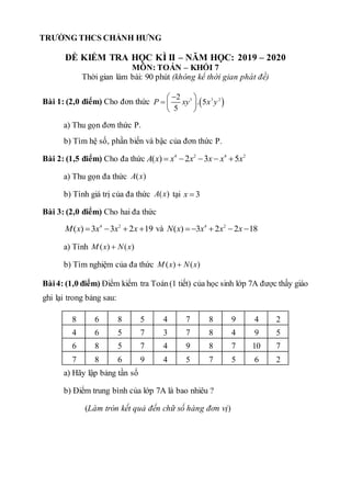 ĐỀ KIỂM TRA HỌC KÌ II – NĂM HỌC: 2019 – 2020
MÔN: TOÁN – KHỐI 7
Thời gian làm bài: 90 phút (không kể thời gian phát đề)
Bài 1: (2,0 điểm) Cho đơn thức  
3 3 2
2
. 5
5
P xy x y

 
  
 
a) Thu gọn đơn thức P.
b) Tìm hệ số, phần biến và bậc của đơn thức P.
Bài 2: (1,5 điểm) Cho đa thức 4 2 4 2
( ) 2 3 5
A x x x x x x
    
a) Thu gọn đa thức ( )
A x
b) Tính giá trị của đa thức ( )
A x tại 3
x 
Bài 3: (2,0 điểm) Cho hai đa thức
4 2
( ) 3 3 2 19
M x x x x
    và 4 2
( ) 3 2 2 18
N x x x x
    
a) Tính ( ) ( )
M x N x

b) Tìm nghiệm của đa thức ( ) ( )
M x N x

Bài4: (1,0 điểm) Điểm kiểm tra Toán(1 tiết) của học sinh lớp 7A được thầy giáo
ghi lại trong bảng sau:
8 6 8 5 4 7 8 9 4 2
4 6 5 7 3 7 8 4 9 5
6 8 5 7 4 9 8 7 10 7
7 8 6 9 4 5 7 5 6 2
a) Hãy lập bảng tần số
b) Điểm trung bình của lớp 7A là bao nhiêu ?
(Làm tròn kết quả đến chữ số hàng đơn vị)
TRƯỜNG THCS CHÁNH HƯNG
 