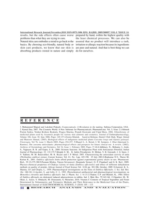 International Reseach Journal,November,2010 ISSN-0975-3486 RNI: RAJBIL 2009/300097 VOL-I *ISSUE 14
80 RESEARCH ANALYSIS AND EVALUATION
results, but the side effects often cause worse
problems than what they are trying to cure.
Natural skin care embodies a trend to go back to the
basics. By choosing eco-friendly, natural body or
skin care products, we know that our skin is
absorbing products rooted in nature and simply
1. Muhammed Majeed and Lakshmi Prakash, Cosmeceuticals: A Revolution in the making, Sabinsa Corporation, USA.
2. Kamal Dua, 2007. The Cosmetic World: A New Substrate for Pharmaceuticals, Pharmainfo.net, Vol. 5, Issue 2.3.Abinash
Pratim Saikia, Venkat Kishore Ryakala, Pragya Sharma, Pranab Goswami and Utpal Bora, 2006. Ethnobotany of
medicinal plants used by Assamese people for various skin ailments and cosmetics, Journal of Enthnopharmacology,
Volume 106, Issue 30, June 2006, Pages 149-157.4.Somia Khattak, Saeed-ur-Rehman, Hamid Ullah Shah, Waqar Ahmad
and Manzoor Ahmad, (2005), Biological effects of indigenous medicinal plants Curcuma longa and Alpinia galangal,
Fitoterapia, Vol 76, issue 2, March 2005, Pages 254-257. 5.Miquel J., A. Bernd, J. M. Sempere, J. Díaz-Alperiand A.
Ramírez, The curcuma antioxidants: pharmacological effects and prospects for future clinical use. A review, (2002),
Archives of Gerontology and Geriatrics, Vol 34, Issue 1, February 2002, Pages 37-46.6.Adhikary, N., Mohanty, I., Joshi,
S., Vajpayee, R. B. and Gupta, S. K., 2000. Ocimum Sanctum: An Indigenous Plant with Anticataract Potential, Indian
Journal of Pharmacology; 32: 132-175.7.Khopde S. M., K. Indira Priyadarsini, H. Mohan, V. B. Gawandi, J. G. Satav, J.
V. Yakhmi, M. M. Banavaliker, M. K. Biyani and J. P. Mittal, 2001. Characterizing the antioxidant activity of amla
(Phyllanthus emblica) extract, Current Science, Vol. 81, No. 2,pp, 185-190, 25 July 2001.8.Rajkumar N.V., Theres M,
Kuttan R., 2001. Emblica officinalis fruits afford protection against experimental gastric ulcers in rats. Pharmaceut.
Biol., 39 (5):375-380.9.Poonam Mishra, Vijeyta Srivastava1, Deepmala Verma1, O. P. Chauhan2 and G. K. Rai1, 2009.
Physico-chemical properties of Chakiya variety of Amla (Emblica officinalis) and effect of different dehydration
methods on quality of powder, African Journal of Food Science Vol. 3(10) pp. 303-306, October, 2009 10.Jamwal, K. S.,
Sharma, I.P. and Chopra, L., 1959. Pharmacological investigations on the fruits of Emblica Officinalis. J. Sci. Ind. Res.
18c: 180-181.11.Jayshri, S. and Jolly, C. I., 1993. Phytochemical antibacterial and pharmacological investigations on
Monordica chiranlia and Emblica officinalis. Ind. J. Pharm. Sci. 1: 6-13.12.Thakur, C.P. and Mandal, K., 1984. Effect
of Emblica officinalis on cholesterol induced atherosclerosis in rabbits. Ind. J. Med. Res. 79:142-146. 13.Ogunlesi, M., W.
Okiei, L. Azeez, V. Obakachi, M. Osunsanmi, G. Nkenchor, 2010. Vitamin C Contents of Tropical Vegetables and Foods
Determined by Voltammetric and Titrimetric Methods and Their Relevance to the Medicinal Uses of the Plants,
International Journal of ELECTROCHEMICAL SCIENCE, 5 (2010) 105 - 115
R E F E R E N C E
prepared by hand, within the highest quality with
the least chemical processes. We can also be
assured that no product will introduce a rash,
irritation or allergic reaction because its ingredients
are pure and natural. And that is best thing we can
do for ourselves.
 