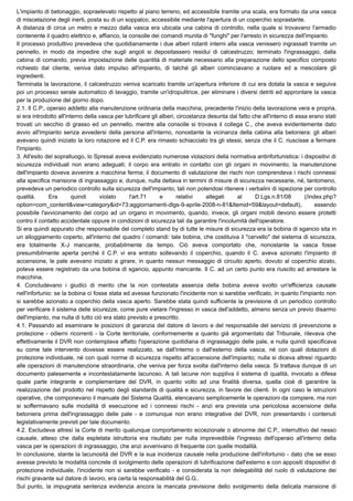 L'impianto di betonaggio, sopraelevato rispetto al piano terreno, ed accessibile tramite una scala, era formato da una vasca
di miscelazione degli inerti, posta su di un soppalco, accessibile mediante l'apertura di un coperchio soprastante.
A distanza di circa un metro e mezzo dalla vasca era ubicata una cabina di controllo, nella quale si trovavano l'armadio
contenente il quadro elettrico e, affianco, la consolle dei comandi munita di "funghi" per l'arresto in sicurezza dell'impianto.
Il processo produttivo prevedeva che quotidianamente i due alberi rotanti interni alla vasca venissero ingrassati tramite un
pennello, in modo da impedire che sugli angoli si depositassero residui di calcestruzzo; terminato l'ingrassaggio, dalla
cabina di comando, previa impostazione delle quantità di materiale necessario alla preparazione dello specifico composto
richiesto dal cliente, veniva dato impulso all'impianto, di talché gli alberi cominciavano a ruotare ed a mescolare gli
ingredienti.
Terminata la lavorazione, il calcestruzzo veniva scaricato tramite un'apertura inferiore di cui era dotata la vasca e seguiva
poi un processo serale automatico di lavaggio, tramite un'idropulitrice, per eliminare i diversi detriti ed approntare la vasca
per la produzione del giorno dopo.
2.1. Il C.P., operaio addetto alla manutenzione ordinaria della macchina, precedente l'inizio della lavorazione vera e propria,
si era introdotto all'interno della vasca per lubrificare gli alberi, circostanza desunta dal fatto che all'interno di essa erano stati
trovati un secchio di grasso ed un pennello, mentre alla consolle si trovava il collega C., che aveva evidentemente dato
avvio all'impianto senza avvedersi della persona all'interno, nonostante la vicinanza della cabina alla betoniera: gli alberi
avevano quindi iniziato la loro rotazione ed il C.P. era rimasto schiacciato tra gli stessi, senza che il C. riuscisse a fermare
l'impianto.
3. All'esito del sopralluogo, lo Spresal aveva evidenziato numerose violazioni della normativa antinfortunistica: i dispositivi di
sicurezza individuali non erano adeguati; il corpo era entrato in contatto con gli organi in movimento; la manutenzione
dell'impianto doveva avvenire a macchina ferma; il documento di valutazione dei rischi non comprendeva i rischi connessi
alla specifica mansione di ingrassaggio e, dunque, nulla dettava in termini di misure di sicurezza necessarie, né, tantomeno,
prevedeva un periodico controllo sulla sicurezza dell'impianto, tali non potendosi ritenere i verbalini di ispezione per controllo
qualità. Era quindi violato l'art.71 e relativi allegati al D.Lgs.n.81/08 (/index.php?
option=com_content&view=category&id=73:aggiornamenti-dlgs-9-aprile-2008-n-81&Itemid=59&layout=default), essendo
possibile l'avvicinamento del corpo ad un organo in movimento, quando, invece, gli organi mobili devono essere protetti
contro il contatto accidentale oppure in condizioni di sicurezza tali da garantire l'incolumità dell'operatore.
Si era quindi appurato che responsabile del completo stand by di tutte le misure di sicurezza era la bobina di sgancio sita in
un alloggiamento coperto, all'interno del quadro / comandi: tale bobina, che costituiva il "cervello" del sistema di sicurezza,
era totalmente X-J mancante, probabilmente da tempo. Ciò aveva comportato che, nonostante la vasca fosse
presumibilmente aperta perché il C.P. vi era entrato sollevando il coperchio, quando il C. aveva azionato l'impianto di
accensione, le pale avevano iniziato a girare, in quanto nessun messaggio di circuito aperto, dovuto al coperchio alzato,
poteva essere registrato da una bobina di sgancio, appunto mancante. Il C. ad un certo punto era riuscito ad arrestare la
macchina.
4. Concludevano i giudici di merito che la non contestata assenza della bobina aveva svolto un'efficienza causale
nell'infortunio: se la bobina ci fosse stata ed avesse funzionato l'incidente non si sarebbe verificato, in quanto l'impianto non
si sarebbe azionato a coperchio della vasca aperto. Sarebbe stata quindi sufficiente la previsione di un periodico controllo
per verificare il sistema delle sicurezze, come pure vietare l'ingresso in vasca dell'addetto, almeno senza un previo disarmo
dell'impianto, ma nulla di tutto ciò era stato previsto e prescritto.
4.1. Passando ad esaminare le posizioni di garanzia del datore di lavoro e del responsabile del servizio di prevenzione e
protezione - odierni ricorrenti - la Corte territoriale, conformemente a quanto già argomentato dal Tribunale, rilevava che
effettivamente il DVR non contemplava affatto l'operazione quotidiana di ingrassaggio delle pale, e nulla quindi specificava
su come tale intervento dovesse essere realizzato, se dall'interno o dall'esterno della vasca, né con quali dotazioni di
protezione individuale, né con quali norme di sicurezza rispetto all'accensione dell'impianto; nulla si diceva altresì riguardo
alle operazioni di manutenzione straordinaria, che veniva per forza svolta dall'interno della vasca. Si trattava dunque di un
documento palesemente e incontestatamente lacunoso. A tali lacune non suppliva il sistema di qualità, invocato a difesa
quale parte integrante e complementare del DVR, in quanto volto ad una finalità diversa, quella cioè di garantire la
realizzazione del prodotto nel rispetto degli standards di qualità e sicurezza, in favore dei clienti. In ogni caso le istruzioni
operative, che componevano il manuale del Sistema Qualità, elencavano semplicemente le operazioni da compiere, ma non
si soffermavano sulle modalità di esecuzione ed i connessi rischi - anzi era prevista una pericolosa accensione della
betoniera prima dell'ingrassaggio delle pale - e comunque non erano integrative del DVR, non presentando i contenuti
legislativamente previsti per tale documento.
4.2. Escludeva altresì la Corte di merito qualunque comportamento eccezionale o abnorme del C.P., interruttivo del nesso
causale, atteso che dalla espletata istruttoria era risultato per nulla imprevedibile l'ingresso dell'operaio all'interno della
vasca per le operazioni di ingrassaggio, che anzi avvenivano di frequente con quelle modalità.
In conclusione, stante la lacunosità del DVR e la sua incidenza causale nella produzione dell'infortunio - dato che se esso
avesse previsto le modalità concrete di svolgimento delle operazioni di lubrificazione dall'esterno e con appositi dispositivi di
protezione individuale, l'incidente non si sarebbe verificato - e considerata la non delegabilità del ruolo di valutazione dei
rischi gravante sul datore di lavoro, era certa la responsabilità del G.G..
Sul punto, la impugnata sentenza evidenzia ancora la mancata previsione dello svolgimento della delicata mansione di
 