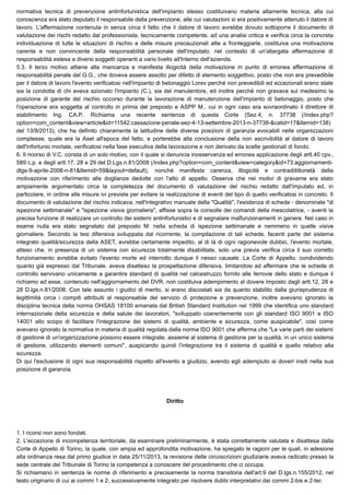 normativa tecnica di prevenzione antinfortunistica dell'impianto stesso costituivano materia altamente tecnica, alla cui
conoscenza era stato deputato il responsabile della prevenzione, alle cui valutazioni si era positivamente attenuto il datore di
lavoro. L'affermazione contenuta in senza circa il fatto che il datore di lavoro avrebbe dovuto sottoporre il documento di
valutazione dei rischi redatto dal professionista, tecnicamente competente, ad una analisi critica e verifica circa la concreta
individuazione di tutte le situazioni di rischio e delle misure precauzionali atte a fronteggiarle, costituiva una motivazione
carente e non convincente della responsabilità personale dell'imputato, nel contesto di un'allargata affermazione di
responsabilità estesa a diversi soggetti operanti a vario livello all'Interno dell'azienda.
5.3. Il terzo motivo attiene alla mancanza e manifesta illogicità della motivazione in punto di erronea affermazione di
responsabilità penale del G.G., che doveva essere assolto per difetto di elemento soggettivo, posto che non era prevedibile
per il datore di lavoro l'evento verificatosi nell'impianto di betonaggio Lorev perché non prevedibili ed eccezionali erano state
sia la condotta di chi aveva azionato l'impianto (C.), sia del manutentore, ed inoltre perché non gravava sul medesimo la
posizione di garante del rischio occorso durante la lavorazione di manutenzione dell'impianto di betonaggio, posto che
l'operazione era soggetta al controllo in primis del preposto e ASPP M., cui in ogni caso era sovraordinato il direttore di
stabilimento Ing. CA.P.. Richiama una recente sentenza di questa Corte (Sez.4, n. 37738 (/index.php?
option=com_content&view=article&id=11542:cassazione-penale-sez-4-13-settembre-2013-n-37738-&catid=17&Itemid=138)
del 13/9/2013), che ha definito chiaramente la latitudine delle diverse posizioni di garanzia evocabili nelle organizzazioni
complesse, quale era la Aset all'epoca del fatto, e porterebbe alla conclusione della non ascrivibilità al datore di lavoro
dell'infortunio mortale, verificatosi nella fase esecutiva della lavorazione e non derivato da scelte gestionali di fondo.
6. Il ricorso di V.C. consta di un solo motivo, con il quale si denuncia inosservanza ed erronea applicazione degli artt.40 cpv.,
589 c.p. e degli artt.17, 28 e 29 del D.Lgs.n.81/2008 (/index.php?option=com_content&view=category&id=73:aggiornamenti-
dlgs-9-aprile-2008-n-81&Itemid=59&layout=default), nonché manifesta carenza, illogicità e contraddittorietà della
motivazione con riferimento alle doglianze dedotte con l'atto di appello. Osserva che nei motivi di gravame era stato
ampiamente argomentato circa la completezza del documento di valutazione del rischio redatto dall'imputato ed, in
particolare, in ordine alle misure ivi previste per evitare la realizzazione di eventi del tipo di quello verificatosi in concreto. Il
documento di valutazione del rischio indicava, nell'integrativo manuale della "Qualità", l'esistenza di schede - denominate "di
ispezione settimanale" e "ispezione visiva giornaliera", affisse sopra la consolle dei comandi della mescolatrice, - aventi la
precisa funzione di realizzare un controllo dei sistemi antinfortunistici e di segnalare malfunzionamenti in genere. Nel caso in
esame nulla era stato segnalato dal preposto M. nella scheda di ispezione settimanale e nemmeno in quelle visive
giornaliere. Secondo la tesi difensiva sviluppata dal ricorrente, la compilazione di tali schede, facenti parte del sistema
integrato qualità/sicurezza della ASET, avrebbe certamente impedito, al di là di ogni ragionevole dubbio, l'evento mortale,
atteso che, in presenza di un sistema con sicurezze totalmente disabilitate, solo una previa verifica circa il suo corretto
funzionamento avrebbe evitato l'evento morte ed interrotto dunque il nesso causale. La Corte di Appello, condividendo
quanto già espresso dal Tribunale, aveva disatteso la prospettazione difensiva, limitandosi ad affermare che le schede di
controllo servivano unicamente a garantire standard di qualità nel calcestruzzo fornito alle ferrovie dello stato e dunque il
richiamo ad esse, contenuto nell'aggiornamento del DVR, non costituiva adempimento al dovere imposto dagli artt.12, 28 e
28 D.lgs.n.81/2008. Con tale assunto i giudici di merito, si erano discostati sia da quanto stabilito dalla giurisprudenza di
legittimità circa i compiti attribuiti al responsabile del servizio di protezione e prevenzione, inoltre avevano ignorato la
disciplina tecnica della norma OHSAS 18100 emanata dal British Standard Institution nel 1999 che identifica uno standard
internazionale della sicurezza e della salute dei lavoratori, "sviluppato coerentemente con gli standard ISO 9001 e ISO
14001 allo scopo di facilitare l'integrazione dei sistemi di qualità, ambiente e sicurezza, come auspicabile", così come
avevano ignorato la normativa in materia di qualità regolata dalla norma ISO 9001 che afferma che "Le varie parti dei sistemi
di gestione di un'organizzazione possono essere integrate, assieme al sistema di gestione per la qualità, in un unico sistema
di gestione, utilizzando elementi comuni", auspicando quindi l'integrazione tra il sistema di qualità e quello relativo alla
sicurezza. 
Di qui l'esclusione di ogni sua responsabilità rispetto all'evento a giudizio, avendo egli adempiuto ai doveri insiti nella sua
posizione di garanzia.
Diritto
1. I ricorsi non sono fondati.
2. L'eccezione di incompetenza territoriale, da esaminare preliminarmente, è stata correttamente valutata e disattesa dalla
Corte di Appello di Torino, la quale, con ampia ed approfondita motivazione, ha spiegato le ragioni per le quali, in adesione
alla ordinanza resa dal primo giudice in data 25/11/2013, la revisione delle circoscrizioni giudiziarie aveva radicato presso la
sede centrale del Tribunale di Torino la competenza a conoscere del procedimento che ci occupa.
Si richiamano in sentenza le norme di riferimento e precisamente la norma transitoria dell'art.9 del D.lgs.n.155/2012, nel
testo originario di cui ai commi 1 e 2, successivamente integrato per risolvere dubbi interpretativi dai commi 2-bis e 2-ter.
 