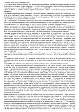 Il contenuto di tale disposizione è il seguente:
"1. Le udienze fissate dinanzi ad uno degli uffici destinati alla soppressione per una data compresa tra l'entrata in vigore del
presente decreto e la data di efficacia di cui all'art.11, comma 2, sono tenute presso i medesimi uffici. Le udienze fissate per
una data successiva sono tenute dinanzi all'ufficio competente a norma dell'art.2.
2. Fino alla data di cui all'art.11, comma 2, il processo di considera pendente davanti all'ufficio giudiziario destinato alla
soppressione.
2-bis. La soppressione delle sezioni distaccate di tribunale non determina effetti sulla competenza per i procedimenti civili e
penali pendenti alla data di efficacia di cui all'art.11, comma 2, i quali si considerano pendenti e di competenza del tribunale
che costituisce sede principale. I procedimenti penali si considerano pendenti dal momento in cui la notizia di reato è
acquisita o è pervenuta agli uffici del pubblico ministero.
2-ter. La disposizione di cui al comma 2-bis si applica anche ai casi di nuova definizione, mediante attribuzione di porzioni di
territorio, dell'assetto territoriale dei circondari del tribunali diversi da quelli di cui all'art.l, oltre che per i procedimenti relativi a
misure di prevenzione per i quali, alla data di cui all'art.11, comma 2, è stata formulata la proposta al tribunale".
Appare chiaro dunque che il momento determinativo della competenza in relazione agli uffici di cui è stata ridisegnata la
circoscrizione territoriale, con soppressione dei tribunali minori ovvero di sezioni distaccate accorpate alla sede centrale, del
medesimo o di altro tribunale, fa riferimento alla "pendenza" del processo, pendenza che, per quanto attiene ai procedimenti
penali, corrisponde al momento in cui la notizia di reato è acquisita o è pervenuta agli uffici del pubblico ministero.
L'appellata sentenza cita poi correttamente la giurisprudenza di questa Corte di legittimità, che è intervenuta sul tema
affermando che "In tema di competenza, ai fini dell'applicazione delle disposizioni introdotte con i decreti legislativi nn.155 e
156 del 2012 in materia di revisione delle circoscrizioni giudiziarie, si considerano già pendenti davanti al tribunale che
costituisce sede principale, con conseguente attribuzione della regiudicanda alla sua cognizione, i procedimenti penali
relativi a notizie di reato acquisite o pervenute agli uffici del p.m. presso di esso entro il 13 settembre 2013, data di efficacia
del d.lg.n.155 del 2012, come chiarito dalla disposizione interpretativa contenuta nell'art.8 del d.lg.19 febbraio 2014, n.14
(fattispecie in cui la Corte ha dichiarato la competenza del tribunale costituente sede principale del circondario al quale
spettava la cognizione del procedimento al momento della ricezione della notizia di reato, anche se il Comune nel quale
erano stati commessi i fatti, per effetto del d.ig.n.155 del 2012, e con decorrenza dalla data della sua entrata in vigore, era
stato poi compreso nel circondario di altro tribunale)" (Sez.l, n.20344 del 8/4/2014, Rv.259799; più recente Sez.l, n.5502 del
7/3/2017, Rv.271898).
Nessun dubbio dunque sulla competenza del Tribunale di Torino, presso i cui uffici di procura era stata già acquisita la
notizia di reato al momento della soppressione della sezione distaccata di Chivasso e del suo accorpamento al Tribunale di
Ivrea.
3. Con il secondo motivo di ricorso il G.G. contesta la sua posizione di garanzia, sia per le mansioni amministrative svolte
presso altra sede, sia per la nomina del responsabile del servizio di prevenzione e protezione, Ing. V.C., che aveva redatto il
DVR.
L'esame di tale motivo di ricorso impone alcune considerazioni sulle posizioni di garanzia degli odierni ricorrenti.
La Corte di Torino, dopo aver richiamato il principio generale dettato dall'art.2087 cod.civ., che vede il datore di lavoro primo
garante della salute ed incolumità fisica e morale dei prestatori di lavoro, ha rimarcato che il principale obbligo impostogli
dall'art.17 d.lgs.n.81/2008, espressione ed attuazione del citato dovere generale di sicurezza, sia innanzitutto la valutazione
di ogni rischio che può presentarsi sul luogo di lavoro e la conseguente redazione del documento di valutazione rischi
(DVR). Il contenuto di tale documento è chiaramente definito dall'art.2 lett.q) del citato d.lgs., laddove parla di "valutazione
globale di tutti i rischi per la salute e la sicurezza dei lavoratori presenti nell'ambito dell'organizzazione in cui essi prestando
la propria attività, finalizzata ad individuare le adeguate misure di prevenzione e protezione e ad elaborare il programma
delle misure atte a garantire il miglioramento dei livelli di salute e sicurezza". Per la redazione di tale documento,
fondamentale per lo svolgimento in sicurezza della vita lavorativa all'interno di ogni azienda, il datore di lavoro può avvalersi
della collaborazione di un professionista, prevedendo la legge la consulenza del responsabile del servizio di prevenzione e
protezione, cui spettano, tra l'altro, in base all'art.33 del noto d.lgs., le seguenti funzioni: "l'individuazione dei fattori di rischio,
la valutazione dei rischi e l'individuazione delle misure per la sicurezza e la salubrità degli ambienti di lavoro, nel rispetto
della normativa vigente sulla base della specifica conoscenza dell'organizzazione aziendale; l'elaborazione, per quanto di
competenza, delle misure preventive e protettive di cui all'art.28, comma 2, e i sistemi di controllo di tali misure;
l'elaborazione delle procedure di sicurezza per le varie attività aziendali; la proposizione di programmi di formazione e
informazione dei lavoratori".
Questa Suprema Corte, in plurime pronunce, ha affermato che in tema di prevenzione degli infortuni, il datore di lavoro è
tenuto ad analizzare e individuare con il massimo grado di specificità, secondo la propria esperienza e la migliore evoluzione
della scienza tecnica, tutti i fattori di pericolo concretamente presenti all'interno dell'azienda, avuto riguardo alla casistica
concretamente verificabile in relazione alle singole lavorazioni o all'ambiente di lavoro, e, all'esito, deve redigere e sottoporre
periodicamente ad aggiornamento il documento di valutazione dei rischi previsto dall'art.28 del d.lgs.n.81/200 (/index.php?
option=com_content&view=category&id=73:aggiornamenti-dlgs-9-aprile-2008-n-81&Itemid=59&layout=default)8, all'interno
del quale è tenuto ad indicare le misure precauzionali ed i dispositivi di protezione adottati per tutelare la salute e la
sicurezza dei lavoratori (Sez.4, n.20129 (/index.php?option=com_content&view=article&id=15130:2016-05-17-14-46-
47&catid=17&Itemid=138) del 10/3/2016, Rv.267253); ha ribadito altresì questa Corte Suprema che il conferimento a terzi
 