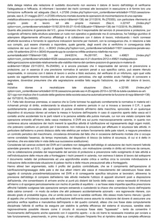 della delega relativa alla redazione di suddetto documento non esonera il datore di lavoro dall'obbligo di verificarne
l'adeguatezza e l'efficacia, di informare i lavoratori dei rischi connessi alle lavorazioni in esecuzione e di fornire loro una
formazione sufficiente ed adeguata (Sez.4, n.27295 (/index.php?option=com_content&view=article&id=17032:cassazione-
penale,-sez-4,-31-maggio-2017,-n-27295-infortunio-mortale-durante-le-operazioni-di-movimentazione-di-una-capriata-
metallica-attraverso-un-carroponte-conferire-a-terzi-l-&Itemid=138) del 2/11/2016, Rv.270355), con particolare riferimento al
proprio posto di lavoro ed alle proprie mansioni (Sez.4, n.22147 (/index.php?
option=com_content&view=article&id=15192:2016-05-27-10-45-02&catid=17&Itemid=138) del 11/2/2016, Rv.266859).
Quanto alla posizione di garanzia del V.C., giova rimarcare che il responsabile del servizio di prevenzione e protezione, pur
svolgendo all'interno della struttura aziendale un ruolo non operativo e gestionale ma di consulenza, ha l'obbligo giuridico di
adempiere diligentemente all'incarico affidatogli e di collaborare con il datore di lavoro, individuando i rischi connessi
all'attività lavorativa e fornendo le opportune indicazioni tecniche per risolverli, con la conseguenza che, in relazione a tale
suo compito, può essere chiamato a rispondere, quale garante, degli eventi che si verifichino in conseguenza della
violazione dei suoi doveri (S.U., n.38343 (/index.php?option=com_content&view=article&id=11831:cassazione-penale-sez-
unite-18-settembre-2014-n-38343-thyssenkrupp-le-condanne-inflitte-andranno-ridefinite-ma-non-
aumentate&catid=17&Itemid=138) del 24/4/2014, Rv.261197; Sez.4, n.49821 (/index.php?
option=com_content&view=article&id=8326:cassazione-penale-sez-4-21-dicembre-2012-n-49821-inadeguatezza-
dellorganizzazione-aziendale-relativamente-alla-viabilita-interna-del-cantiere-posizioni-di-garanzia-in-materia-di-
sic&Itemid=138)del 23/11/2012, Rv.254094); si è ancora precisato che il responsabile del servizio di prevenzione e
protezione, pur in assenza di una previsione normativa di sanzioni penali a suo specifico carico, può essere ritenuto
responsabile, in concorso con il datore di lavoro o anche a titolo esclusivo, del verificarsi di un infortunio, ogni qual volta
questo sia oggettivamente riconducibile ad una situazione pericolosa, che egli avrebbe avuto l'obbligo di conoscere e
segnalare, dovendosi presumere che alla segnalazione avrebbe fatto seguito l'adozione, da parte del datore di lavoro,
delle 
iniziative idonee a neutralizzare tale situazione (Sez.4, n.32195 (/index.php?
option=com_content&view=article&id=3318:cassazione-penale-sez-4-20-agosto-2010-n-32195-la-tutela-cautelare-ex-art-
321-cpp-non-implica-che-il-custode-della-gestione-della-societa-assuma-automaticamente-la-funzione-di-rspp-&Itemid=138)
del 15/7/2010, Rv.248555).
3.1. Fatta tale doverosa premessa, si osserva che la Corte torinese ha applicato correttamente la normativa in materia ed i
richiamati principi di diritto, evidenziando la situazione di estremo pericolo in cui si trovava a lavorare il C.P., il quale
quotidianamente provvedeva alle operazioni di pulizia entrando all'interno della macchina, sprovvista di un qualunque
dispositivo di sicurezza idoneo ad evitare la messa in funzione dell'impianto in caso di coperchio aperto della vasca ed il
contatto anche accidentale tra le parti rotanti e la persona addetta alla pulizia manuale, cui non era vietato compiere tale
operazione entrando all'interno della vasca medesima. Il DVR era sul punto macroscopicamente carente, in quanto non
conteneva alcuna valutazione dei rischi inerenti la specifica attività di lubrificazione ed ingrassamento degli organi mobili,
che potevano costituire un pericolo per il lavoratore, non indicava le procedure per effettuare in sicurezza tale attività, in
particolare dall'esterno e previo distacco della rete elettrica per evitare l'avviamento delle pale rotanti, e neppure prevedeva
un controllo periodico del macchinario, circostanza dimostrata dal fatto che in occasione dell'evento mortale che ci occupa
venne constatata l'assenza, da tempo imprecisato, del dispositivo di blocco (la bobina di sicurezza, di cui si è detto in
narrativa, che era stata tolta in vista della sua successiva sostituzione).
Considerate tali carenze evidenti del DVR ed il carattere non delegabile dell'obbligo di valutazione dei rischi inerenti l'attività
aziendale gravante sul G.G., i giudici di appello hanno ritenuto, con motivazione corretta in diritto ed immune da censure,
che la collaborazione prestata dal responsabile del servizio di protezione e prevenzione nello svolgimento di tale attività e
nell'individuazione delle misure atte a fronteggiare i rischi presenti in azienda, non esimeva il datore di lavoro dal sottoporre
il documento redatto dal professionista ad una approfondita analisi critica e verifica circa la concreta individuazione e
indicazione della evidenziata situazione di palese rischio e delle misure precauzionali atte a fronteggiarlo.
Hanno altresì ben argomentato, sotto il profilo del giudizio controfattuale, che se il compimento dell'operazione di
lubrificazione/ingrassaggio delle pale e dei due alberi interni alla vasca di mescolamento del calcestruzzo fosse stato
oggetto di compiuta procedimentalizzazione nel DVR e di conseguente specifica istruzione ai lavoratori, attraverso la
previsione dell'obbligo di compiere dall'esterno tale attività mediante l'utilizzo di appositi strumenti posti a disposizione
dall'azienda, che consentissero di arrivare anche ai punti più distanti dal bordo della vasca - senza necessità di introdursi
all'interno o di sporgersi pericolosamente con rischio di perdita di equilibrio - o se fosse stata impartita specifica prescrizione
affinché l'addetto svolgesse tale operazione sempre estraendo e custodendo la chiave che comandava l'avvio dell'impianto
dalla cabina comandi - in modo da evitare che altri potessero accidentalmente azionarlo - era ragionevole ritenere, con
elevato grado di probabilità logica, che un simile evento non si sarebbe verificato. Allo stesso modo hanno ritenuto i giudici
di appello che un'incidenza causale sulla verificazione dell'evento aveva assunto la violazione del dovere di assicurare una
periodica verifica ispettiva e manutentiva dell'impianto e del quadro comandi, atteso che ove fosse stata compiutamente
disciplinata l'attività di verifica da eseguire per stabilire la perfetta efficienza del sistema di sicurezza, sarebbe stato
ragionevolmente possibile rilevare come il circuito di sicurezza fosse stato "bypassato" - tanto da consentire il
funzionamento dell'impianto anche operando con il coperchio aperto - e da ciò trarre le necessarie iniziative per ovviare a
tale funzionamento, prescrivendo, in primo luogo, di non utilizzare l'impianto fino al ripristino della sua completa efficienza
 