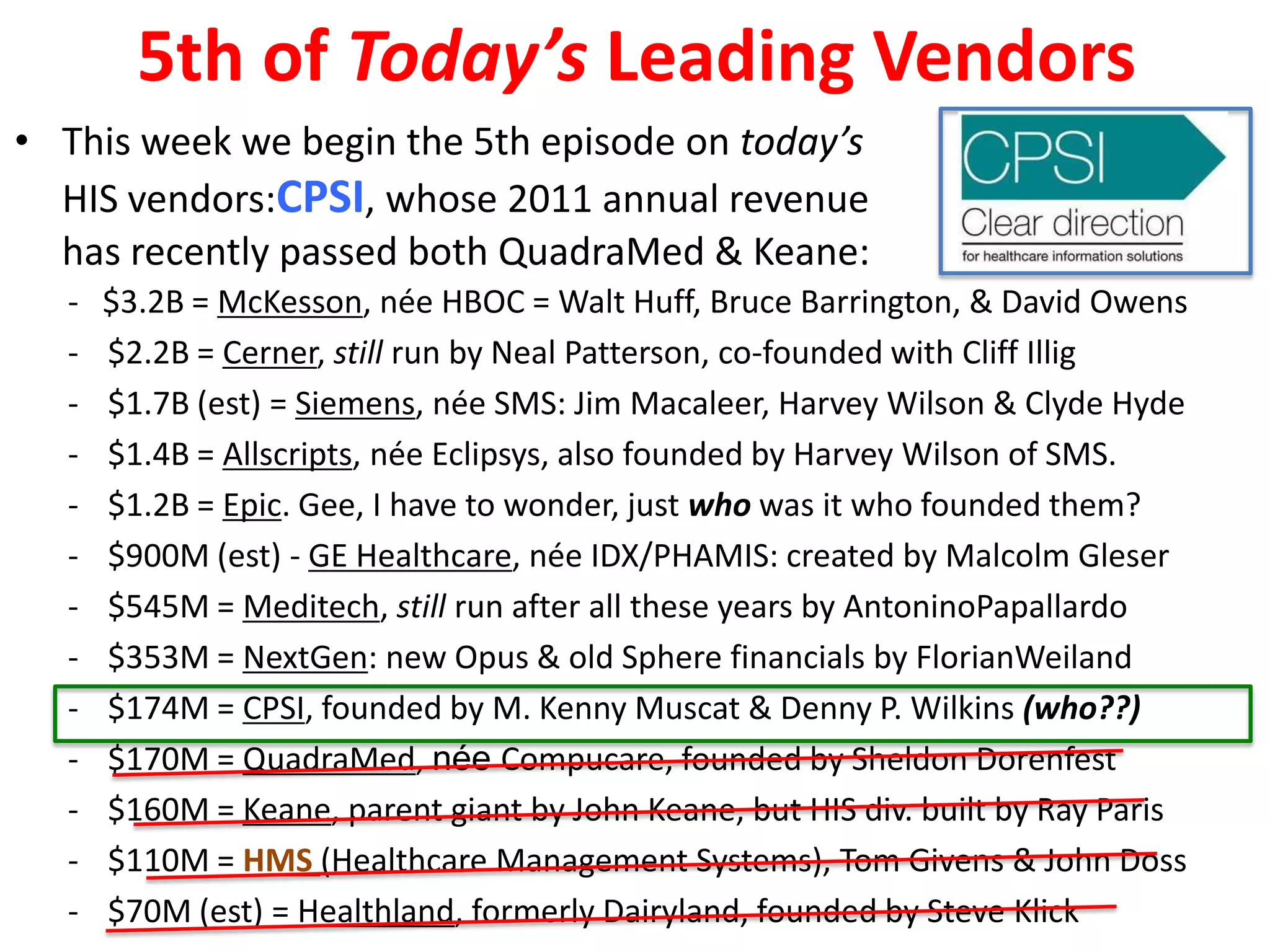 5th of Today’s Leading Vendors
• This week we begin the 5th episode on today’s
  HIS vendors:CPSI, whose 2011 annual revenue
  has recently passed both QuadraMed & Keane:
  -   $3.2B = McKesson, née HBOC = Walt Huff, Bruce Barrington, & David Owens
  -   $2.2B = Cerner, still run by Neal Patterson, co-founded with Cliff Illig
  -   $1.7B (est) = Siemens, née SMS: Jim Macaleer, Harvey Wilson & Clyde Hyde
  -   $1.4B = Allscripts, née Eclipsys, also founded by Harvey Wilson of SMS.
  -   $1.2B = Epic. Gee, I have to wonder, just who was it who founded them?
  -   $900M (est) - GE Healthcare, née IDX/PHAMIS: created by Malcolm Gleser
  -   $545M = Meditech, still run after all these years by AntoninoPapallardo
  -   $353M = NextGen: new Opus & old Sphere financials by FlorianWeiland
  -   $174M = CPSI, founded by M. Kenny Muscat & Denny P. Wilkins (who??)
  -   $170M = QuadraMed, née Compucare, founded by Sheldon Dorenfest
  -   $160M = Keane, parent giant by John Keane, but HIS div. built by Ray Paris
  -   $110M = HMS (Healthcare Management Systems), Tom Givens & John Doss
  -   $70M (est) = Healthland, formerly Dairyland, founded by Steve Klick
 