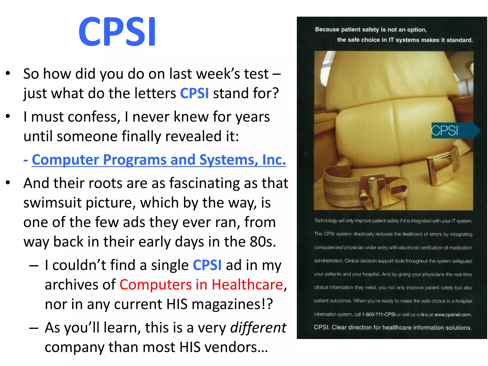 CPSI
• So how did you do on last week’s test –
  just what do the letters CPSI stand for?
• I must confess, I never knew for years
  until someone finally revealed it:
  - Computer Programs and Systems, Inc.
• And their roots are as fascinating as that
  swimsuit picture, which by the way, is
  one of the few ads they ever ran, from
  way back in their early days in the 80s.
    – I couldn’t find a single CPSI ad in my
      archives of Computers in Healthcare,
      nor in any current HIS magazines!?
    – As you’ll learn, this is a very different
      company than most HIS vendors…
 