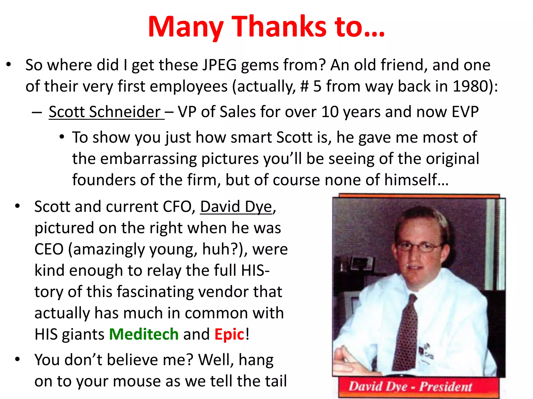 Many Thanks to…
• So where did I get these JPEG gems from? An old friend, and one
  of their very first employees (actually, # 5 from way back in 1980):
   – Scott Schneider – VP of Sales for over 10 years and now EVP
       • To show you just how smart Scott is, he gave me most of
         the embarrassing pictures you’ll be seeing of the original
         founders of the firm, but of course none of himself…
 • Scott and current CFO, David Dye,
   pictured on the right when he was
   CEO (amazingly young, huh?), were
   kind enough to relay the full HIS-
   tory of this fascinating vendor that
   actually has much in common with
   HIS giants Meditech and Epic!
 • You don’t believe me? Well, hang
   on to your mouse as we tell the tail
 