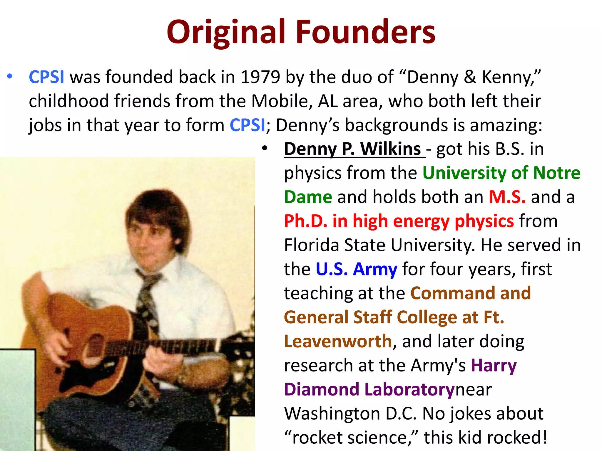 Original Founders
• CPSI was founded back in 1979 by the duo of “Denny & Kenny,”
  childhood friends from the Mobile, AL area, who both left their
  jobs in that year to form CPSI; Denny’s backgrounds is amazing:
                               • Denny P. Wilkins - got his B.S. in
                                   physics from the University of Notre
                                   Dame and holds both an M.S. and a
                                   Ph.D. in high energy physics from
                                   Florida State University. He served in
                                   the U.S. Army for four years, first
                                   teaching at the Command and
                                   General Staff College at Ft.
                                   Leavenworth, and later doing
                                   research at the Army's Harry
                                   Diamond Laboratorynear
                                   Washington D.C. No jokes about
                                   “rocket science,” this kid rocked!
 