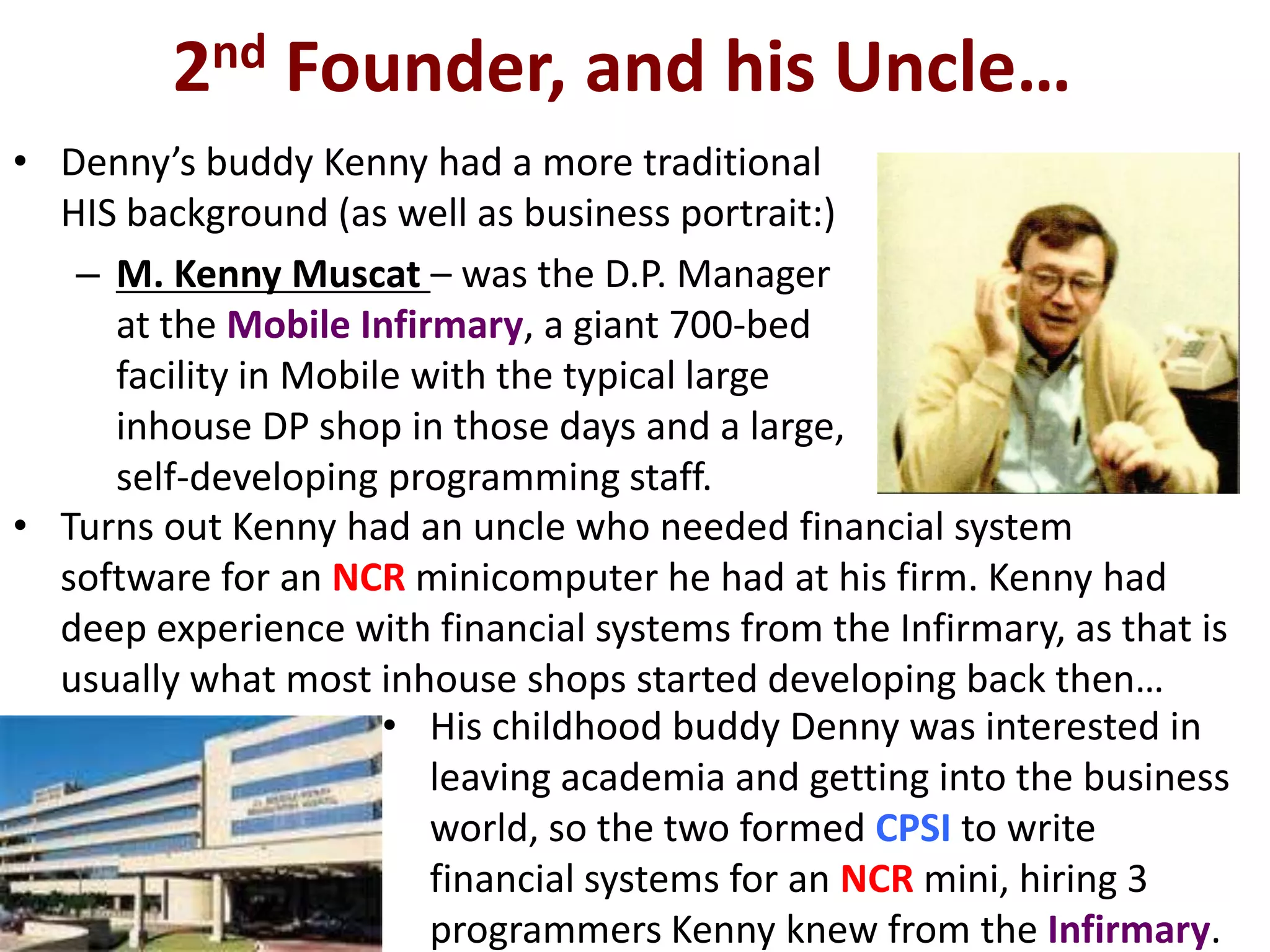 2nd Founder, and his Uncle…
• Denny’s buddy Kenny had a more traditional
  HIS background (as well as business portrait:)
   – M. Kenny Muscat – was the D.P. Manager
     at the Mobile Infirmary, a giant 700-bed
     facility in Mobile with the typical large
     inhouse DP shop in those days and a large,
     self-developing programming staff.
• Turns out Kenny had an uncle who needed financial system
  software for an NCR minicomputer he had at his firm. Kenny had
  deep experience with financial systems from the Infirmary, as that is
  usually what most inhouse shops started developing back then…
                      • His childhood buddy Denny was interested in
                         leaving academia and getting into the business
                         world, so the two formed CPSI to write
                         financial systems for an NCR mini, hiring 3
                         programmers Kenny knew from the Infirmary.
 
