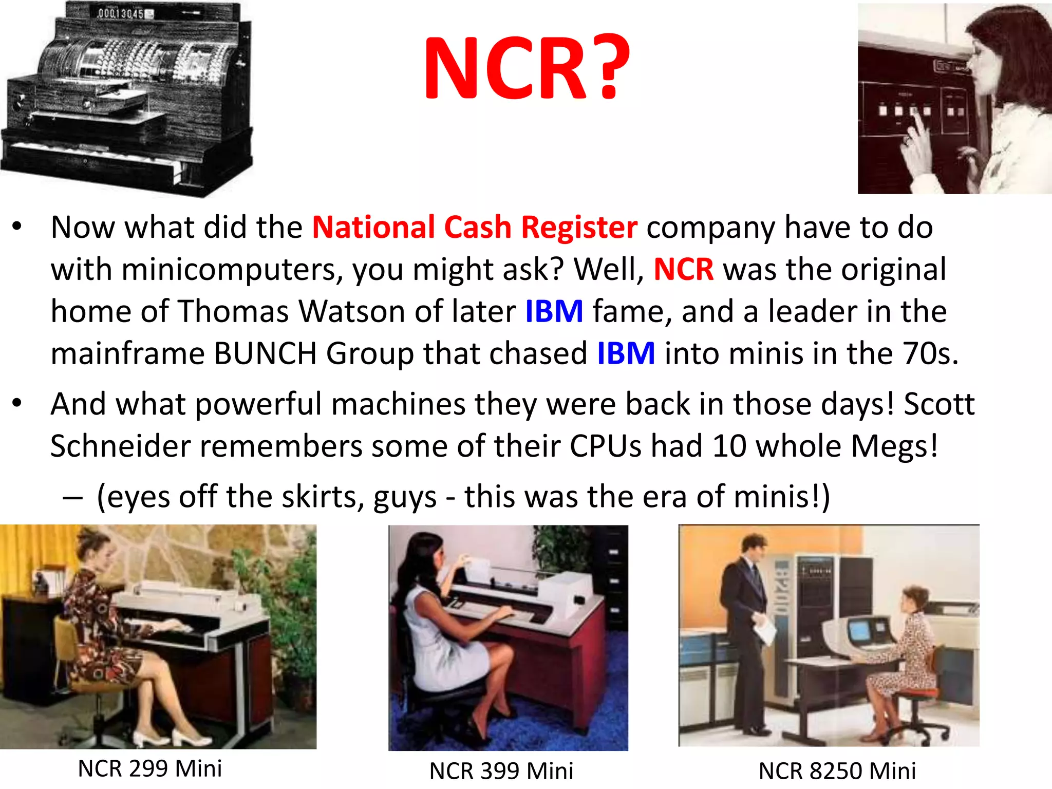 NCR?
• Now what did the National Cash Register company have to do
  with minicomputers, you might ask? Well, NCR was the original
  home of Thomas Watson of later IBM fame, and a leader in the
  mainframe BUNCH Group that chased IBM into minis in the 70s.
• And what powerful machines they were back in those days! Scott
  Schneider remembers some of their CPUs had 10 whole Megs!
   – (eyes off the skirts, guys - this was the era of minis!)




    NCR 299 Mini           NCR 399 Mini          NCR 8250 Mini
 