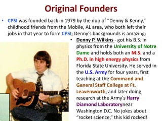 Original Founders
• CPSI was founded back in 1979 by the duo of “Denny & Kenny,”
childhood friends from the Mobile, AL area, who both left their
jobs in that year to form CPSI; Denny’s backgrounds is amazing:
• Denny P. Wilkins - got his B.S. in
physics from the University of Notre
Dame and holds both an M.S. and a
Ph.D. in high energy physics from
Florida State University. He served in
the U.S. Army for four years, first
teaching at the Command and
General Staff College at Ft.
Leavenworth, and later doing
research at the Army's Harry
Diamond Laboratorynear
Washington D.C. No jokes about
“rocket science,” this kid rocked!
 