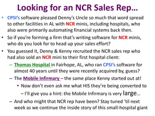 Looking for an NCR Sales Rep…
• CPSI’s software pleased Denny’s Uncle so much that word spread
to other facilities in AL with NCR minis, including hospitals, who
also were primarily automating financial systems back then.
• So if you’re forming a firm that’s writing software for NCR minis,
who do you look for to head up your sales effort?
• You guessed it, Denny & Kenny recruited the NCR sales rep who
had also sold an NCR mini to their first hospital client:
– Thomas Hospital in Fairhope, AL, who ran CPSI’s software for
almost 40 years until they were recently acquired by, guess?
– The Mobile Infirmary – the same place Kenny started out at!
• Now don’t even ask me what HIS they’re being converted to
– I’ll give you a hint: the Mobile Infirmary is very large…
– And who might that NCR rep have been? Stay tuned ‘til next
week as we continue the inside story of this small-hospital giant
 