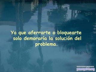 Ya que aferrarte o bloquearte  solo demoraría la solución del problema.   