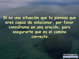 Si es una situación que tu piensas que eres capaz de solucionar, por favor consúltame en una oración, para asegurarte que es el camino  correcto. 