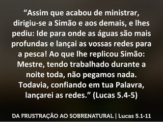 “Assim que acabou de ministrar,
dirigiu-se a Simão e aos demais, e lhes
pediu: Ide para onde as águas são mais
profundas e lançai as vossas redes para
a pesca! Ao que lhe replicou Simão:
Mestre, tendo trabalhado durante a
noite toda, não pegamos nada.
Todavia, confiando em tua Palavra,
lançarei as redes.” (Lucas 5.4-5)
 