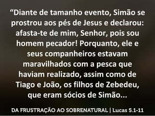 “Diante de tamanho evento, Simão se
prostrou aos pés de Jesus e declarou:
afasta-te de mim, Senhor, pois sou
homem pecador! Porquanto, ele e
seus companheiros estavam
maravilhados com a pesca que
haviam realizado, assim como de
Tiago e João, os filhos de Zebedeu,
que eram sócios de Simão...
 