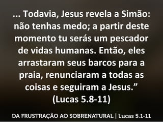 ... Todavia, Jesus revela a Simão:
não tenhas medo; a partir deste
momento tu serás um pescador
de vidas humanas. Então, eles
arrastaram seus barcos para a
praia, renunciaram a todas as
coisas e seguiram a Jesus.”
(Lucas 5.8-11)
 