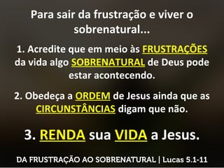 Para sair da frustração e viver o
sobrenatural...
1. Acredite que em meio às FRUSTRAÇÕES
da vida algo SOBRENATURAL de Deus pode
estar acontecendo.
2. Obedeça a ORDEM de Jesus ainda que as
CIRCUNSTÂNCIAS digam que não.
3. RENDA sua VIDA a Jesus.
 