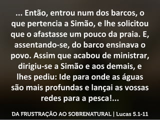 ... Então, entrou num dos barcos, o
que pertencia a Simão, e lhe solicitou
que o afastasse um pouco da praia. E,
assentando-se, do barco ensinava o
povo. Assim que acabou de ministrar,
dirigiu-se a Simão e aos demais, e
lhes pediu: Ide para onde as águas
são mais profundas e lançai as vossas
redes para a pesca!...
 