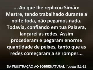 ... Ao que lhe replicou Simão:
Mestre, tendo trabalhado durante a
noite toda, não pegamos nada.
Todavia, confiando em tua Palavra,
lançarei as redes. Assim
procederam e pegaram enorme
quantidade de peixes, tanto que as
redes começaram a se romper...
 