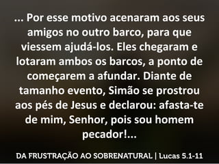 ... Por esse motivo acenaram aos seus
amigos no outro barco, para que
viessem ajudá-los. Eles chegaram e
lotaram ambos os barcos, a ponto de
começarem a afundar. Diante de
tamanho evento, Simão se prostrou
aos pés de Jesus e declarou: afasta-te
de mim, Senhor, pois sou homem
pecador!...
 