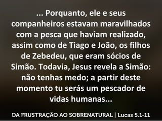 ... Porquanto, ele e seus
companheiros estavam maravilhados
com a pesca que haviam realizado,
assim como de Tiago e João, os filhos
de Zebedeu, que eram sócios de
Simão. Todavia, Jesus revela a Simão:
não tenhas medo; a partir deste
momento tu serás um pescador de
vidas humanas...
 