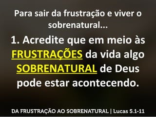 Para sair da frustração e viver o
sobrenatural...
1. Acredite que em meio às
FRUSTRAÇÕES da vida algo
SOBRENATURAL de Deus
pode estar acontecendo.
 