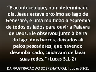 “E aconteceu que, num determinado
dia, Jesus estava próximo ao lago de
Genesaré, e uma multidão o espremia
de todos os lados para ouvir a Palavra
de Deus. Ele observou junto à beira
do lago dois barcos, deixados ali
pelos pescadores, que havendo
desembarcado, cuidavam de lavar
suas redes.” (Lucas 5.1-2)
 