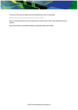 To find out more about the latest news and developments, visit our news page.
--------------------------------------------------------------------------------
Paul is a Technical Director for Colt, experienced in smoke control, HVAC, solar shading and louvre
systems.
Tags: Solar Shading, Sustainable buildings, Sustainable design, Bio Facade
© 2013 Colt International Licensing Ltd.
 