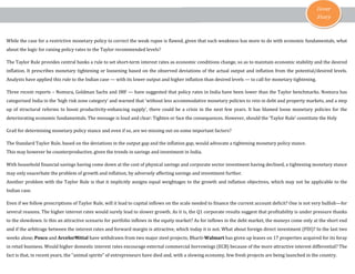 Cover
Story
While the case for a restrictive monetary policy to correct the weak rupee is flawed, given that such weakness has more to do with economic fundamentals, what
about the logic for raising policy rates to the Taylor recommended levels?
The Taylor Rule provides central banks a rule to set short-term interest rates as economic conditions change, so as to maintain economic stability and the desired
inflation. It prescribes monetary tightening or loosening based on the observed deviations of the actual output and inflation from the potential/desired levels.
Analysts have applied this rule to the Indian case — with its lower output and higher inflation than desired levels — to call for monetary tightening.
Three recent reports – Nomura, Goldman Sachs and IMF — have suggested that policy rates in India have been lower than the Taylor benchmarks. Nomura has
categorised India in the ‘high risk zone category’ and warned that ‘without less accommodative monetary policies to rein in debt and property markets, and a step
up of structural reforms to boost productivity-enhancing supply’, there could be a crisis in the next few years. It has blamed loose monetary policies for the
deteriorating economic fundamentals. The message is loud and clear: Tighten or face the consequences. However, should the ‘Taylor Rule’ constitute the Holy
Grail for determining monetary policy stance and even if so, are we missing out on some important factors?
The Standard Taylor Rule, based on the deviations in the output gap and the inflation gap, would advocate a tightening monetary policy stance.
This may however be counterproductive, given the trends in savings and investment in India.
With household financial savings having come down at the cost of physical savings and corporate sector investment having declined, a tightening monetary stance
may only exacerbate the problem of growth and inflation, by adversely affecting savings and investment further.
Another problem with the Taylor Rule is that it implicitly assigns equal weightages to the growth and inflation objectives, which may not be applicable to the
Indian case.
Even if we follow prescriptions of Taylor Rule, will it lead to capital inflows on the scale needed to finance the current account deficit? One is not very bullish—for
several reasons. The higher interest rates would surely lead to slower growth. As it is, the Q1 corporate results suggest that profitability is under pressure thanks
to the slowdown. Is this an attractive scenario for portfolio inflows in the equity market? As for inflows in the debt market, the moneys come only at the short end
and if the arbitrage between the interest rates and forward margin is attractive, which today it is not. What about foreign direct investment (FDI)? In the last two
weeks alone, Posco and ArcelorMittal have withdrawn from two major steel projects; Bharti-Walmart has given up leases on 17 properties acquired for its foray
in retail business. Would higher domestic interest rates encourage external commercial borrowings (ECB) because of the more attractive interest differential? The
fact is that, in recent years, the “animal spirits” of entrepreneurs have died and, with a slowing economy, few fresh projects are being launched in the country.
 