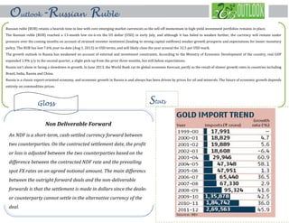 Russian ruble (RUB) retains a bearish tone in line with core emerging-market currencies as the sell-off momentum in high-yield investment portfolios remains in place.
The Russian ruble (RUB) reached a 13-month low vis-à-vis the US dollar (USD) in early July, and although it has failed to weaken further, the currency will remain under
pressure over the coming months on account of strained investor sentiment (leading to strong capital outflows) weaker growth prospects and expectations for looser monetary
policy. The RUB has lost 7.6% year-to-date (Aug 1, 2013) in USD terms, and will likely close the year around the 32.5 per USD mark.
The growth outlook in Russia has weakened on account of external and investment constraints. According to the Ministry of Economic Development of the country, real GDP
expanded 1.9% y/y in the second quarter, a slight pick-up from the prior three months, but still below expectations.
Russia isn't alone in facing a slowdown in growth. In June 2013, the World Bank cut its global economic forecast, partly as the result of slower growth rates in countries including
Brazil, India, Russia and China.
Russia is a classic export-oriented economy, and economic growth in Russia is and always has been driven by prices for oil and minerals. The future of economic growth depends
entirely on commodities prices.
Stats
Outlook-Russian Ruble
Gloss
Non Deliverable Forward
An NDF is a short-term, cash-settled currency forward between
two counterparties. On the contracted settlement date, the profit
or loss is adjusted between the two counterparties based on the
difference between the contracted NDF rate and the prevailing
spot FX rates on an agreed notional amount. The main difference
between the outright forward deals and the non-deliverable
forwards is that the settlement is made in dollars since the dealer
or counterparty cannot settle in the alternative currency of the
deal.
 