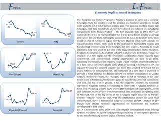 In FocusForex
Economic Implications of Telangana
The Congress-led, United Progressive Alliance’s decision to carve out a separate
Telangana State has sought to end this political and business uncertainty, though
most analysts feel it is for narrow political gain. The decision, in effect, means that
Telangana will have 10 districts and be the region it was when it was reluctantly
integrated to form Andhra Pradesh — the first linguistic State in 1956. There are
many who feel it will be “wait and watch” for at least a year before a stable leadership
emerges in the new State, reviving the economy in its wake. In the short term, there
could be a lull in the flow of capital into the new State till some clarity emerges on
industrialisation trends. There could be the migration of Seemandhra (coastal and
Rayalseema) investors away from Telangana for new projects. According to rough
estimates, they own about 75 per cent of the drug, infrastructure, realty, education,
hospitals, hospitality, media and film industry in and around Hyderabad. Today, the
creation of a new capital for the prosperous Seemandhra region requires huge
investments, and entrepreneurs seeking opportunities are sure to go there.
According to estimates, it will require a couple of lakh crores to create infrastructure
in a new capital. All cement plants in the state are running at less than 50 per cent
capacity because the installed capacity was more than doubled in the last five-six
years, when local consumption fell. The formation of a new state is expected to
provide a fresh impetus for demand growth for cement consumption in Coastal
Andhra. On the other hand, the Telangana region is rich in resources. It has large
forest tracts in Nallamalla, tendu leaves (used to make beedis), it is rich in limestone
and coal, and has a bit of granite. It has the Singareni Collieries and limestone
deposits in Nalgonda district. The mainstay in some of the Telangana districts has
been food processing, poultry, dairy, weaving (Pochampalli and Koyyalgudem), seeds
and fertilizers. There are over 100 parboiled rice units and cotton and ginning mills
in Adilabad. One of the big draws of the Telangana region could be its friendly
weather virtually round the year. With the international airport and good road
infrastructure, there is tremendous scope to accelerate growth. Creation of 29th
Indian state creates immense opportunities for harmonious and inclusive
development of both states.
But it is necessary to avoid short-term and sectarian considerations while drawing
up their boundaries to exploit the long-term opportunities for development provided
by the need for building the new capital of Andhra Pradesh.
Sensex Nifty
20,159
.12
19,164
.02
6031.
80
5677.
90
Gold (10 gm) Silver (1 Kg)
27558
28540 42275 42116
Crude Oil ($/barrel) Dollar/INR
108.15
108.95
59.41
60.80
 