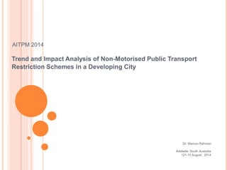 AITPM 2014
Trend and Impact Analysis of Non-Motorised Public Transport
Restriction Schemes in a Developing City
Dr. Mamun Rahman
Adelaide, South Australia
121-15 August , 2014
 