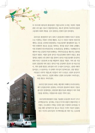 2012 기획연재


                   히 우리사회 대부분의 환경오염이 기업으로부터 오지만, 여전히 기업에
                   관한 너무 많은 정보가 영업비밀이라는 제도적 장막에 가로막혀 충분히
                   그들에게 사회적 책임을 묻지 못한다는 한계가 있어 안타깝다.


                    2007년은 환경정의가 당시 성북구 삼선동에서 현재의 마포구 성산동
                   으로 이전하는 작업이 시작된 해였다. 조금 더 시민과 가깝게 시민과 함
                   께하는 운동을 고민하던 환경정의는 마을공동체가 활성화되어 있는 지
                   역과 연계하여 새로운 운동을 개척하는 계기를 만들기 위해 노력했다.
                   이런 과정에서 한국여성민우회, 녹색교통운동, 함께하는 시민행동과 연
                   계하여 마을 공동체 주민과 함께하는 지역주민운동을 해보자는 합의를
                   만들어 내었다. 어렵지 않게 성미산 마을공동체와 연계가 되었고, 환경
                   정의를 포함한 4개 단체가 힘을 합하여 성미산 마을공동체의 중심부인
                   현재 마포구 성산동에 토지를 매입하여 건물을 지었다. 지하 2층 지상
                   5층의 건물인데 지하 2층은 성미산 마을 공동체가 중심이 된 마을극장
                   이, 지하 1층엔 원경선 교육장과 나루 도서관이 들어섰고, 1층엔 카페가
                   들어섰고, 2-5층까지는 각 단체의 사무실이 입주해 있다. 건물 명칭은 '
                    시민공간 나루'라 지었는데 시민들이 자주 드나들고 소통의 중심지가
                         되라는 의미이고, 성공회 대학교 신영복 교수님께서 지어주셨고,
                         또한 휘호도 적어주셨다.


                          2007년 말과 2008년 초에는 태안에서 허베이스트리트호라는
                         배가 삼성물산에서 운영하는 바지선과 충돌하여 대규모 기름유
                         출사건이 발생하였고, 환경정의 활동가들과 회원들이 여러 차례
                         기름을 제거하는 자원봉사에 나섰던 기억이 있다.


                          2007년에 환경정의가 힘을 기울였던 운동중의 하나가 ‘1가구
                         1주택’운동이다. 당시에는 부동산 투기의 광풍이 휘몰아치던 시
                         기였다. 수도권에서 주택을 사려면 일반 가정에서 20여년을 저
                          축을 해야 살까말까 할 정도로 부동산 가격이 치솟아 있었다.
                          전국 가구의 50%이상이 무주택자였는데 어떤 이는 3,000채



10   다음에게 물려줄 맑은세상 이야기
 