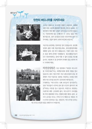 용인소식


                       탄천의 버드나무를 지켜주세요
                              사무실 창밖으로 자그마한 텃밭이 보입니다. 새벽에
                              내린 비로 고랑에 흙탕물이 물길을 이루고 있네요. 거
                              둬가면서 버린 배추 겉잎이 길게 몇 줄 늘어져 있습니
                              다. 가장자리에 있는 은행나무 두 그루는 잎을 거의
                              떨구었고요. 잎이 듬성듬성 달린 나뭇가지와 달리 나
                              무아래는 진잎이 쌓여 오히려 따듯해 보입니다.


                              지난가을 용인에는 안타까운 일이 있었습니다. 용인환
                              경정의 출발 이래 처음이었는데요, 대지산환경축제를
                              계획한 날에 그만 비가 내렸습니다. 기대가 컸던 시민
                              은 물론 함께 준비한 자원활동가, 청소년활동가들이
                              모두 안타까워하는 중에 어쩔 수 없이 일정을 취소했
                              습니다. 내년에 더 잘 준비하여 축제의 장을 펼치려 하
                              니 지켜봐주세요.


                              하천살림팀은 지금 탄천에서 “탄천의 버드나무
                              를 지켜주세요!”라는 피켓팅시위와 함께 서명을 받고
                              있습니다. 용인 기흥구청이 지난 11월 20일과 21일, 탄
                              천에서 가장 아름다운 경관을 자랑하는 보정동 탄천
                              변의 버드나무를 600주나 잘라내려 해서입니다.
                              구청에서는 “버드나무로 인해 호안공이 망가진다”는
                              것과 “부유물이 나무에 걸려 통수구간이 좁아지기 때
                              문”이라는 이유를 들고 있습니다. 하천으로 유입되는
                              쓰레기에 대한 근본대책 없이, 버드나무가 사라졌을
                              때 주변 생태계에 미치는 영향에 대한 대안도 없이, 공
                              사가 공사를 부르는 주먹구구식 행정으로 애꿎은 버
                              드나무만 잘라내고 있는 것입니다. 버드나무를 살리는
                     데 모두들 관심과 힘을 보태주시기 바랍니다.




  102   다음에게 물려줄 맑은세상 이야기
 