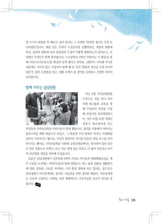 면 누구나 한번쯤 꼭 해보고 싶어 한다는 그 유명한 “중랑천 청소년 수질 모
니터링단”입니다. 매달 같은 곳에서 수질검사를 진행하면서, 계절의 변화에
따라, 날씨의 변화에 따라 중랑천의 수질이 어떻게 변화하는지 알아보고, 오
염원이 무엇인지 함께 찾아봅니다. 노곡중학교 2학년 주한이는 이 활동을 통
해 PH(수소이온농도)를 확실히 알게 됐다고 하네요. 4월부터 시작해 무더운
여름에도 지치지 않고 가을까지 함께 해 온 우리 “중랑천 청소년 수질 모니터
링단”은 물의 소중함을 알고, 생활 속에서 물 절약을 실천하는 진정한 하천지
킴이랍니다.


함께 가꾸는 냠냠정원
                             지난 6월 주민설명회를
                            시작으로 처음 만나 여러
                            차례 워크숍과 교육을 통
                            해 주민들의 의견을 수렴
                            해 만들어진 동네정원입니
                            다. 지난 10월 20일 있었던
                            개장식 에코파티에 인근
주민들과 수락초등학교 어린이들이 함께 했답니다. 냅킨을 이용해서 버려지는
플라스틱을 예쁜 화분으로 만들고, 그 화분에 우리 땅에서 자라는 야생화를
심어서 가져가기도 했고요, 자전거 발전기로 전기를 만들어 과일 쥬스를 갈아
마시기도 했어요. 수락초등학교 이화복 교장선생님께서는 방치되어 있던 공간
이 멋진 정원으로 바뀌고 나니, 바로 옆에 있는 학교도 더 좋아 보인다고 하시
며 냠냠정원 개장을 축하해 주셨습니다.
 요즘은 냠냠정원에서 일주일에 3번씩 수락초 아이들과 생태체험교실을, 매
주 수요일 오전에는 지역주민들과 함께 텃밭농사 짓는 법과 친환경 생활방식
에 관한 강좌를, 수요일 저녁에는 가족 환경 영화제 하고 있어요. 앞으로도
냠냠정원이 아이들에게는 올바른 식습관을 위한 중요한 배움터, 어른들에게
는 이웃과 소통하는 사랑방, 또한 생태적이고 지속가능한 공간이 되기를 꿈
꿉니다.




                                                105
 