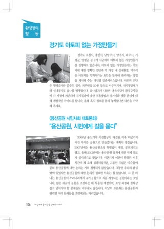 환경정의
활 동

               경기도 아토피 없는 가정만들기
                            경기도 포천시, 용인시, 남양주시, 양주시, 파주시, 가
                          평군, 양평군 등 7개 시군에서 아토피 없는 가정만들기
                          를 진행하고 있습니다. 아토피 없는 가정만들기는 아토
                          피에 대한 정확한 진단과 각 가정 내 실내환경, 먹거리
                          등 아토피를 악화시키는 요인을 찾아내 관리하는 방법
                          을 제시해 주는 개인별 맞춤서비스입니다. 아토피 진단
               은 혈액검사와 중증도 검사, 피부반응 50종 등으로 이루어지며, 식이영양평가
               와 실내공기질 검사를 병행합니다. 검사결과가 나오면 다음지킴이 환경강사들
               이 각 가정에 파견되어 검사결과에 대한 적용방법과 먹거리와 생활 관리에 대
               해 개별적인 가이드를 합니다. 올해 혹시 정보를 몰라 놓치셨다면 내년을 기약
               해 주세요.



               용산공원 시민사회 대토론회
               “용산공원, 시민에게 길을 묻다”
                            2004년 용산기지 이전협상이 타결된 이후 미군기지
                          이전 부지를 공원으로 만들겠다는 계획이 생겼습니다.
                          2007년에는 용산공원조성 특별법이 제정, 공포되기도
                          했고, 올해 2012년에는 용산공원 설계에 대한 국제 공모
                          가 실시되기도 했습니다. 미군기지 이전이 확정된 이후
                          시간이 꽤 오래 경과되었지만, 그동안 수많은 이슈들에
               묻혀 용산공원에 대한 논의는 거의 진행되지 않았습니다. 그동안 우리의 관심
               밖에 있었지만 용산공원에 대한 논의가 필요한 이유는 참 많습니다. 그 중 하
               나는 용산공원이 우리나라에서 국가공원으로 처음 지정되는 공원이라는 것입
               니다. 많은 세금이 공원을 조성하는 데 사용될 예정이며, 조성 과정과 절차상
               짚고 넘어가야 할 문제들도 너무나도 많습니다. 이날의 토론회는 용산공원과
               관련한 여러 문제들을 조명해보는 자리였습니다.


106   다음에게 물려줄 맑은세상 이야기
 