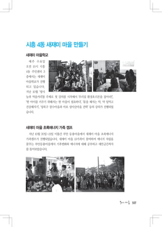 시흥 4동 새재미 마을 만들기
새재미 마을학교
 매주 수요일
오전 10시 시흥
4동 주민센터 3
층에서는 새재미
마을학교가 진행
되고 있습니다.
지난 10월 ‘방사
능과 먹을거리’를 주제로 첫 강의를 시작해서 ‘우리집 환경호르몬을 잡아라!’,
‘한 아이를 키우기 위해서는 한 마을이 필요하다’, ‘몸을 해지는 약, 약 덜먹고
건강해지기’, ‘성북구 장수마을과 마포 성미산마을 견학’ 등의 강의가 진행되었
습니다.




새재미 마을 초록에너지 가족 캠프
 지난 10월 20일~21일 이틀간 부안 등용마을에서 새재미 마을 초록에너지
가족캠프가 진행되었습니다. 새재미 마을 13가족이 참여하여 에너지 자립을
꿈꾸는 부안등용마을에서 기후변화와 에너지에 대해 공부하고 새만금간척지
를 돌아보았습니다.




                                                107
 