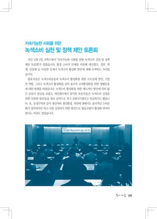 지속가능한 사회를 위한
녹색소비 실천 및 정책 제안 토론회
 지난 11월 2일 코엑스에서 ‘지속가능한 사회를 위한 녹색소비 실천 및 정책
제안 토론회’가 열렸습니다. 환경 소비자 단체를 비롯해 대선캠프, 정부, 학
                  ·
계, 산업계 등 다양한 곳에서 녹색소비 활성화 방안에 대해 모색하는 자리였
습니다.
 발표자들은 녹색소비운동과 녹색소비 활성화를 위한 소득공제 방안, 기업
의 역할, 그리고 녹색소비 활성화를 넘어 윤리적 소비활성화를 위한 생협운동
에 대한 발제를 하였습니다. 녹색소비 활성화를 위한 제도적인 방안에 특히 많
은 분들이 관심을 보였고, 대선캠프에서 참가한 토론자들은 녹색소비 실천을
위한 다양한 방안들을 대선 공약으로 적극 포함시키겠다고 언급하기도 했습니
다. 또, 공정무역과 같이 생산자와 생산환경, 자연에 대해서도 윤리적인 소비문
화가 정착되어야 하고 이를 실천하기 위한 방안으로 협동조합이 활성화 되어야
한다는 의견도 있었습니다.




                                              109
 