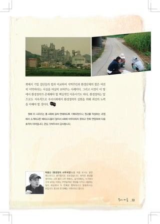 회에서 기업 집단들의 힘과 비교하여 지역주민과 환경단체의 힘은 여전
히 미약하다는 사실을 여실히 보여주는 사례이다. 그리고 이것이 이 땅
에서 환경정의가 존재해야 할 핵심적인 이유이기도 하다. 환경정의는 앞
으로도 지속적으로 우리사회에서 환경정의의 실현을 위해 최선의 노력
을 다해야 할 것이다.


 원래 이 시리즈는 총 4회에 걸쳐 연재하도록 기획되었으나, 원고를 작성하는 과정
에서 소개하고픈 에피소드들이 많아서 4회에 마무리하지 못하고 한회 연장하여 다음
호까지 이어집니다. 관심 가져주셔서 감사합니다.




           박용신 (환경정의 사무처장)님을 처음 보시는 분은
           왜소하다고 생각할지도 모르겠습니다. 하지만 환경을
           생각하는 그의 몸이 나무 위에서... 길거리에서... 누구보다
           크게 보이는 이유는 무엇일까요? 환경을 지키고 사랑하는
           일이 세상에서 두 번째로 행복하다고 말씀하시는
           분입니다. 참고로 첫 번째는 가족이라고 합니다.




                                                13
 