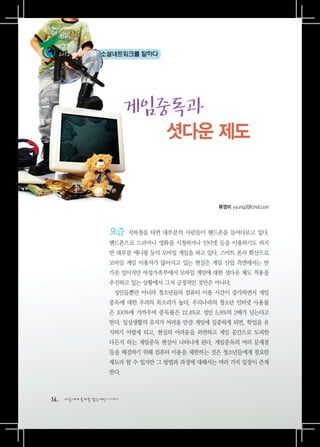 2012 기획연재   소셜네트워크를 말하다




                          게임중독과
                                   셧다운 제도


                                                류영미 yyung2@chol.com




                    요즘    지하철을 타면 대부분의 사람들이 핸드폰을 들여다보고 있다.
                    핸드폰으로 드라마나 영화를 시청하거나 인터넷 등을 이용하기도 하지
                    만 대부분 애니팡 등의 모바일 게임을 하고 있다. 스마트 폰의 확산으로
                    모바일 게임 이용자가 많아지고 있는 현실은 게임 산업 측면에서는 반
                    가운 일이지만 여성가족부에서 모바일 게임에 대한 셧다운 제도 적용을
                    추진하고 있는 상황에서 그저 긍정적인 것만은 아니다.
                     성인들뿐만 아니라 청소년들의 컴퓨터 이용 시간이 증가하면서 게임
                    중독에 대한 우려의 목소리가 높다. 우리나라의 청소년 인터넷 사용률
                    은 100%에 가까우며 중독률은 12.4%로 성인 5.8%의 2배가 넘는다고
                    한다. 일상생활의 유지가 어려울 만큼 게임에 집중하게 되면, 학업을 유
                    지하기 어렵게 되고, 현실의 어려움을 외면하고 게임 공간으로 도피한
                    다든지 하는 게임중독 현상이 나타나게 된다. 게임중독의 여러 문제점
                    들을 해결하기 위해 컴퓨터 이용을 제한하는 것은 청소년들에게 필요한
                    제도라 할 수 있지만 그 방법과 과정에 대해서는 여러 가지 입장이 존재
                    한다.



14    다음에게 물려줄 맑은세상 이야기
 