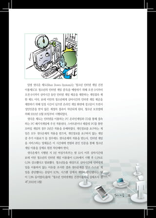 일명 셧다운 제도(Shut Down System)는 ‘청소년 인터넷 게임 건전
이용제도’로 청소년의 인터넷 게임 중독을 예방하기 위해 오전 0시부터
오전 6시까지 심야시간 동안 인터넷 게임 제공을 제한하는 게임접속 제
한 제도 이다. 16세 미만의 청소년에게 심야시간의 인터넷 게임 제공을
제한하기 위해 일정 시간이 넘으면 온라인 게임 화면에 경고문이 뜨면서
성인인증을 받지 않은 계정의 접속이 차단되게 된다. 청소년 보호법에
의해 2011년 11월 20일부터 시행되었다.
 셧다운 제도는 인터넷을 이용하는 PC 온라인게임과 CD를 통해 접속
하는 PC 패키지게임에 우선 적용된다. 스마트폰이나 태블릿 PC를 통한
모바일 게임의 경우 2년간 적용을 유예하였다. 개인정보를 요구하는 게
임은 모두 셧다운제의 적용을 받으며, 개인정보를 요구하지 않는 게임
중 추가 이용료가 들 경우에도 셧다운제의 적용을 받는다. 인터넷 게임
을 서비스하는 업체들은 이 시간대에 연령과 본인 인증을 통해 청소년
게임 이용을 강제로 원천 차단해야 한다.
 셧다운제가 시행된 지 1년 여성가족부는 밤 12시 이후 심야시간대
16세 미만 청소년의 인터넷 게임 이용률이 0.5%에서 시행 후 0.2%로
0.3% 감소했다고 발표했다. 청소년들을 대상으로 심야시간대 인터넷게
임을 이용하지 않는 이유를 조사한 결과 셧다운제를 알고 스스로 게
임을 중단했다는 응답이 9.7%, 시스템 상에서 게임이 중단됐다는 답
이 7.3% 등이었다.(출처: “청소년 인터넷게임 건전이용제도 실태조사 결
과”,2012년 5월)



                                                15
                                               15
 