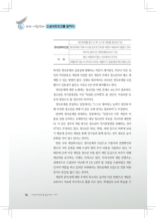 2012 기획연재     소셜네트워크를 말하다




                                   셧다운제를 알고 난 후 스스로 게임을 중단(9.7%)
                   셧다운제직간접 셧다운제로 인해 시스템 상으로 인터넷 게임이 제공되지 않음(7.3%)
                                       부모의 심야시간 게임이용지도(21.1%)
                                       평소 이용하지 않는 시간대라서 (57%)
                     기   타
                             규제를 받지 않는 타 미디어(스마트폰, 태블릿 PC 등)을 통해 게임 이용(4.2%)


                   하지만 셧다운제의 실효성에 대해서는 의문이 제기된다. 부모나 다른 성
                   인의 주민번호로 게임에 가입한 경우 게임의 주체가 청소년이라 해도 제
                   재할 수 있는 방법이 없다. 실제로 태국에서는 2003년 셧다운제를 도입
                   했으나 실효성이 없다는 이유로 2년 만에 폐지했다고 한다.
                    셧다운제에 대한 논쟁에는 청소년을 어떤 존재로 보는가가 중요하다.
                   청소년을 자기결정권을 가진 “독립된 인격체”로 볼 것인지, 미성숙한 보
                   호의 대상으로 볼 것인지의 차이이다.
                    셧다운제를 찬성하는 입장에서는 “스스로 제어하는 능력이 성인에 비
                   해 부족한 청소년을 위해 이 같은 규제 장치는 필요하다”고 주장한다.
                    반면에 셧다운제를 반대하는 입장에서는 “일정시간 이후 게임의 이
                   용을 일괄 금지하는 규제방식은 대상 청소년의 자유를 지나치게 제한한
                   다, 이 같은 정부의 개입 방식은 청소년의 ‘자기결정권’을 침해하는 것이
                   다”라고 주장하고 있다. 청소년은 학교, 학원, 과외 등으로 바쁘게 보내
                   기 때문에 온라인 게임을 통해 친구들과 함께 즐기는 것이 새로운 놀이
                   문화를 자리 잡고 있다는 것이다.
                    한편 국내 게임회사들은 셧다운제의 도입으로 이용자의 연령확인과
                   별도의 서버 운영을 위해 수십억 원의 추가 비용을 지출하고 있다. 이
                   때문에 15세 이상 게임을 청소년 이용 불가 게임 등급으로 바꾸기 위해
                   재심의를 요구하는 사례도 나타나고 있다. 우리나라의 게임 콘텐츠는
                   세계적으로 수출되어 지난해 약 2조 5천억 원 가량을 수출하였고 게임
                   강국의 역할을 하고 있지만 국내에서는 셧다운제의 도입으로 인한 비용
                   증가로 몸살을 앓고 있는 것이다.
                    게임의 중독성에 대한 우려의 목소리도 높지만 다른 한편으로 게임은
                   교육이나 치료에 적극적으로 활용 되고 있다. 학생들의 교과 학습용 기



16   다음에게 물려줄 맑은세상 이야기
 