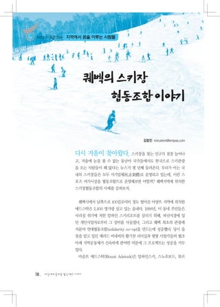 2012 기획연재     지역에서 꿈을 이루는 사람들




                         퀘벡의 스키장
                            협동조합 이야기


                                              김창진 koruskim@empas.com


                   다시 겨울이 찾아왔다. 스키장을 찾는 인구가 점점 늘어나
                   고, 겨울에 눈을 볼 수 없는 동남아 국가들에서도 한국으로 스키관광
                   을 오는 사람들이 꽤 많다는 뉴스가 몇 년째 들려온다. 우리가 아는 국
                   내의 스키장들은 모두 사기업체(私企業體)로 운영되고 있는데, 이런 스
                   포츠 여가시설을 협동조합으로 운영해보면 어떨까? 퀘벡지역에 위치한
                   스키장협동조합의 사례를 살펴보자.


                    퀘벡시에서 남쪽으로 100킬로미터 정도 떨어진 아먕뜨 지역에 위치한
                   애드스탁은 2,400 명가량 살고 있는 읍내다. 1998년, 이 동네 주민들은
                   사라질 위기에 처한 알파인 스키리조트를 살리기 위해, 파산지경에 있
                   던 개인사업자로부터 그 설비를 사들였다. 그리고 퀘벡 최초의 관광레
                   저분야 연대협동조합(solidarity co-op)을 만드는데 성공했다. 당시 읍
                   장을 맡고 있던 제라드 비네씨의 활기찬 리더십과 몇몇 사업가들의 협조
                   아래 지역공동체가 신속하게 관여한 덕분에 그 프로젝트는 성공을 거두
                   었다.
                    마운트 애드스탁(Mount Adstock)은 알파인스키, 스노우보드, 튜브



18   다음에게 물려줄 맑은세상 이야기
 