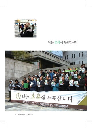 나는 초록에 투표합니다




홍
성
으
로
간 2012년 환경정의 대의원 캠프에 참가한 아이들이
농생물 체험하는 모습. 홍성은 유기농영농조합을 꾸려 친환경 농, 축산물
생산과 지역농업공동체를 만들기 위해 노력하는 곳입니다.




2   다음에게 물려줄 맑은세상 이야기
 