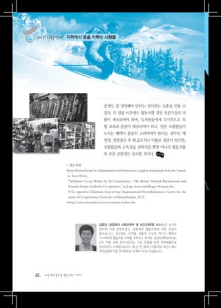 2012 기획연재     지역에서 꿈을 이루는 사람들




                                          중에도 잘 경영해야 만하는 것이라는 교훈을 얻을 수
                                          있다. 즉 설립 이후에도 협동조합 경영 전문가들의 지
                                          원이 계속되어야 하며, 임직원들에게 주기적으로 특
                                          별 교육과 훈련이 제공되어야 하고, 일반 조합원들이
                                          누리는 혜택이 충분히 고려되어야 한다는 것이다. 예
                                          컨대, 연말결산 후 환급조치나 이용료 경감이 있다면,
                                          조합원들의 소속감을 강화시킬 뿐만 아니라 협동조합
                                          의 자본 조달에도 유리할 것이다.

               * 참고자료
               • ean-Pierre Girard in collaboration with Genevieve Langlois (translated from the French
                 J
                by Ivan Chow),
                
                 Solidarity Co-op Works for Ski Community : The Mount Adstock Recreational and
                Tourism Centre Solidarity Co-operative, in Jorge Sousa and Roger Herman eds.,
                A
                 Co-operative Dilemma: Converting Organizational Form(Saskatoon: Centre for the
                study of Co-operatives, University of Saskatchewan, 2012)
               •http://www.montadstock.com/contenu/index.cfm




                                       김창진 (성공회대 사회과학부 및 NGO대학원 교수)님은 러시아
                                       정치에 대해 공부하셨고, 공동체와 협동조합에 대한 관심이
                                       많으십니다. 최근에는 지역을 새롭게 구성한 캐나다 퀘벡과
                                       사스캐처원 협동조합 사례를 주목하고 계시며, 성공회대학교에서는
                                       교수 직업 외에 깐뚜치오라는 식당 운영을 받아 대학생협으로
                                       준비하려고 노력중이십니다. 몇 년 전 성미산 마을극장 개관식 때는
                                       개막공연에 직접 연극배우로 무대에 서기도 하셨습니다.




22   다음에게 물려줄 맑은세상 이야기
 