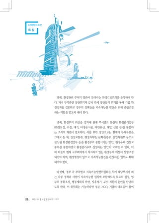 녹색정부의 조건

 특집




                    셋째, 환경관련 부처의 장관이 참여하는 환경각료회의를 운영해야 한
                   다. 과거 무역관련 장관회의와 같이 관계 장관들의 회의를 통해 각종 환
                   경정책을 검토하고 정부의 정책들을 지속가능한 발전을 위해 종합조정
                   하는 역할을 맡도록 해야 한다.


                    넷째, 환경부의 위상을 강화해 현재 부서별로 분산된 환경관리업무
                   (환경보전, 수질, 대기, 야생동식물, 자연유산, 해양, 산림 등)를 통합하
                   는 조직의 재편이 필요하다. 이를 위한 방안으로는 현재의 부처구분을
                   그대로 둔 채, 건설교통부, 행정자치부, 문화관광부, 산업자원부 등으로
                   분산된 환경관련업무 등을 환경부로 통합시키는 방안, 환경부와 건설교
                   통부를 통합하면서 환경관리부로 신설하는 방안이 고려될 수 있다. 이
                   와 더불어 현재 국무회의에서 차지하고 있는 환경부의 위상이 상향조정
                   되어야 하며, 환경행정이 앞으로 지속가능발전을 관장하는 업무로 확대
                   되어야 한다.


                    다섯째, 정부 각 부처별로 지속가능발전위원회를 두어 해당부서가 펴
                   는 각종 정책과 사업이 지속가능한 원칙에 부합하도록 목표의 설정, 업
                   무의 통합조정, 행동계획의 마련, 사후평가, 부서 직원의 훈련을 담당하
                   도록 한다. 이 위원회는 가능하다면 정부, NGO, 기업의 대표들이 참여



26   다음에게 물려줄 맑은세상 이야기
 