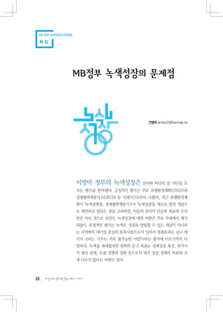 MB 정부 녹색성장의 문제점

 특집




                 MB정부 녹색성장의 문제점



                                             안병옥 ahnbo21@hanmail.net




                   이명박 정부의 녹색성장은 찬사와 비난의 양 극단을 오
                   가는 평가를 받아왔다. 긍정적인 평가는 주로 유엔환경계획(UNEP)과
                   경제협력개발기구(OECD) 등 국제기구로부터 나왔다. 최근 유엔환경계
                   획이 ‘녹색경제’를, 경제협력개발기구가 ‘녹색성장’을 새로운 발전 개념으
                   로 제안하고 있다는 점을 고려하면, 이들의 찬사가 단순히 외교적 수사
                   만은 아닌 것으로 보인다. 녹색성장에 대한 비판은 주로 국내에서 제기
                   되었다. 부정적인 평가는 녹색은 성장과 양립할 수 있는 개념이 아니라
                   는 지적에서 ‘대기업 중심의 토목사업으로서 일자리 창출효과는 낮고 에
                   너지 소비는 키우는 지속 불가능한 사업’이라는 평가에 이르기까지 다
                   양하다. 녹색을 내세웠지만 정책의 궁극 목표는 경제성장 촉진, 부가가
                   치 생산 증대, 수출 경쟁력 강화 등으로서 과거 성장 정책의 목표와 크
                   게 다르지 않다는 비판도 있다.



28   다음에게 물려줄 맑은세상 이야기
 