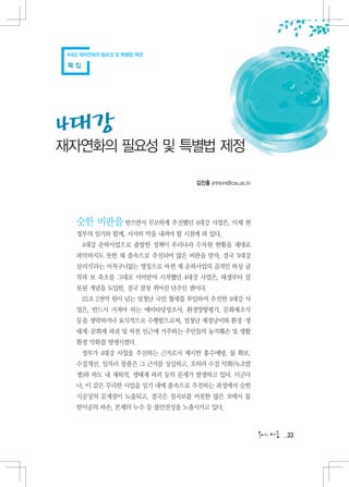 4대강 재자연화의 필요성 및 특별법 제정

 특집




4대강
재자연화의 필요성 및 특별법 제정

                                김진홍 jinhkim@cau.ac.kr




   숫한 비판을 받으면서 무모하게 추진했던 4대강 사업은, 이제 현
   정부의 임기와 함께, 서서히 막을 내려야 할 시점에 와 있다.
      4대강 운하사업으로 출발한 정책이 우리나라 수자원 현황을 제대로
   파악하지도 못한 채 졸속으로 추진되어 많은 비판을 받자, 결국 ‘4대강
   살리기’라는 어처구니없는 명칭으로 바뀐 채 운하사업의 골격인 하상 굴
   착과 보 축조를 그대로 이어받아 시작했던 4대강 사업은, 태생부터 잘
   못된 개념을 도입한, 결국 잘못 뀌어진 단추인 셈이다.
      22조 2천억 원이 넘는 엄청난 국민 혈세를 투입하여 추진한 4대강 사
   업은, 반드시 거쳐야 하는 예비타당성조사, 환경영향평가, 문화재조사
   등을 생략하거나 요식적으로 수행함으로써, 엄청난 재정낭비와 환경 생
                                      ㆍ
   태계ㆍ문화재 파괴 및 하천 인근에 거주하는 주민들의 농지훼손 및 생활
   환경 악화를 발생시켰다.
      정부가 4대강 사업을 추진하는 근거로서 제시한 홍수예방, 물 확보,
   수질개선, 일자리 창출은 그 근거를 상실하고, 오히려 수질 악화(녹조발
   생)와 하도 내 재퇴적, 생태계 파괴 등의 문제가 발생하고 있다. 더군다
   나, 이 같은 무리한 사업을 임기 내에 졸속으로 추진하는 과정에서 숫한
   시공상의 문제점이 노출되고, 결국은 칠곡보를 비롯한 많은 보에서 물
   받이공의 파손, 본체의 누수 등 불안전성을 노출시키고 있다.



                                                        33
 