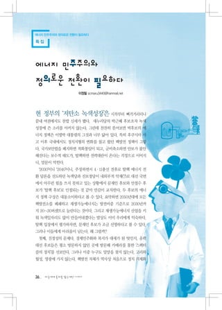 에너지 민주주의와 정의로운 전환이 필요하다

특집




에너지 민주주의와
정의로운 전환이 필요하다
                    이정필 scmaru3440@hanmail.net




현 정부의 ‘저탄소 녹색성장’은 시작부터 삐걱거리더니
끝내 여권에서도 찬밥 신세가 됐다. 새누리당의 박근혜 후보조차 녹색
성장에 쓴 소리를 아끼지 않는다. 그런데 찬찬히 뜯어보면 박후보의 에
너지 정책은 이명박 대통령의 그것과 너무 닮아 있다. 특히 후쿠시마 사
고 이후 국내에서도 정치지형의 변화를 몰고 왔던 핵발전 정책이 그렇
다. 국가보안법을 폐지하면 적화통일이 되고, 군비축소하면 안보가 불안
해진다는 보수적 태도가, 탈핵하면 전력대란이 온다는 걱정으로 이어지
니, 말문이 막힌다.
 ‘2030’이니 ‘2040’이니, 주장하면서 4·11총선 전후로 탈핵 에너지 전
환 담론을 선도하던 녹색당과 진보정당이 내외부적 악재(?)로 대선 국면
에서 아무런 힘을 쓰지 못하고 있는 상황에서 문재인 후보와 안철수 후
보가 ‘탈핵 후보’로 인정되는 것 같아 만감이 교차한다. 두 후보의 에너
지 정책 구상은 대동소이하다고 볼 수 있다. 요약하면 2050년대에 모든
핵발전소를 폐쇄하고 재생가능에너지는 발전비중 기준으로 2030년까
지 20~30퍼센트로 늘린다는 것이다. 그리고 재생가능에너지 산업을 키
워 녹색일자리도 많이 만들어내겠다는 발상도 이미 우리에게 익숙하다.
탈핵 입장에서 평가하자면, 문재인 후보가 조금 선명하다고 볼 수 있다.
그러나 이들에게 아쉬움이 남는다. 왜 그럴까?
 첫째, 진정성의 문제다. 경제민주화와 복지가 대세가 된 탓인지, 유력
대선 후보들은 평소 방문하지 않던 곳에 방문해 카메라를 통한 ‘스펙터
클의 정치’를 선보인다. 그러나 이중 누구도 밀양을 찾지 않는다. 고리와
월성, 영광에 가지 않는다. 핵발전 자체가 역사상 처음으로 정치 의제화



36   다음에게 물려줄 맑은세상 이야기
 